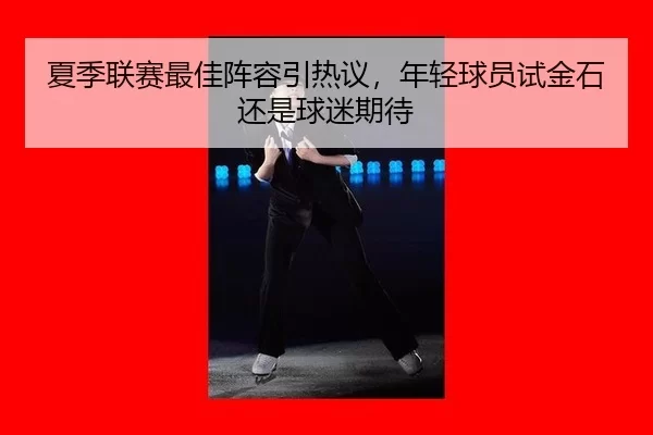 夏季联赛最佳阵容引热议，年轻球员试金石还是球迷期待